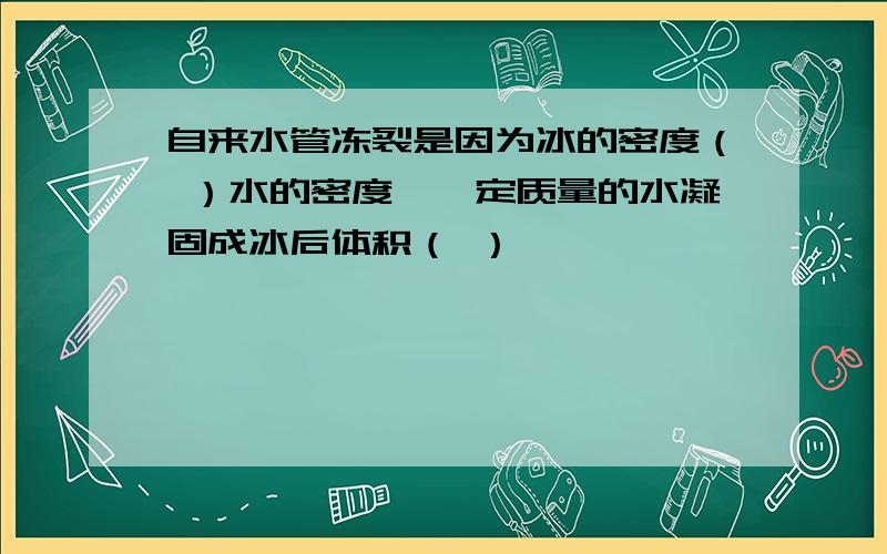 自来水管冻裂是因为冰的密度（ ）水的密度,一定质量的水凝固成冰后体积（ ）