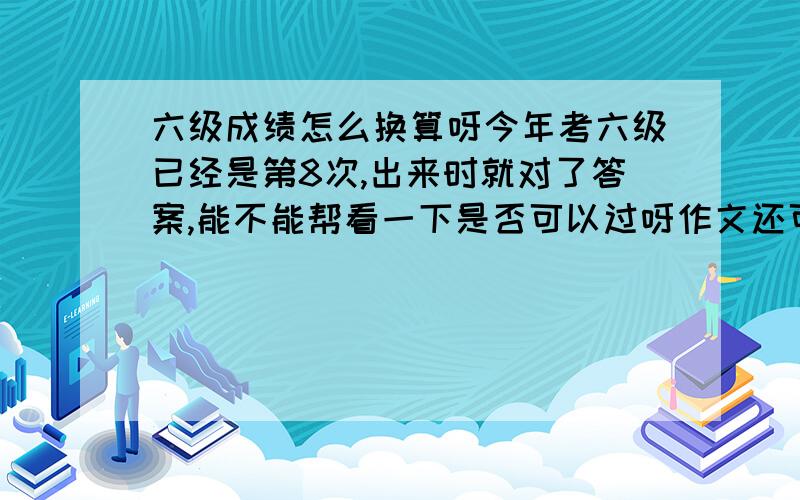 六级成绩怎么换算呀今年考六级已经是第8次,出来时就对了答案,能不能帮看一下是否可以过呀作文还可以快速阅读 错了两个选择,填词都对了听力 25个对了11个 单词没填对,3个句子大概每个可