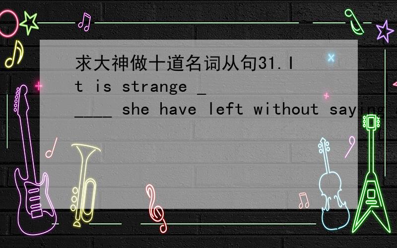 求大神做十道名词从句31.It is strange _____ she have left without saying a word.A.that B.what C.why D.how32.It is very clear _____ our policy is a correct one.A.what B.that C.why D.where33._____ Mr Zhang said is quite right.A.That B.When C.W