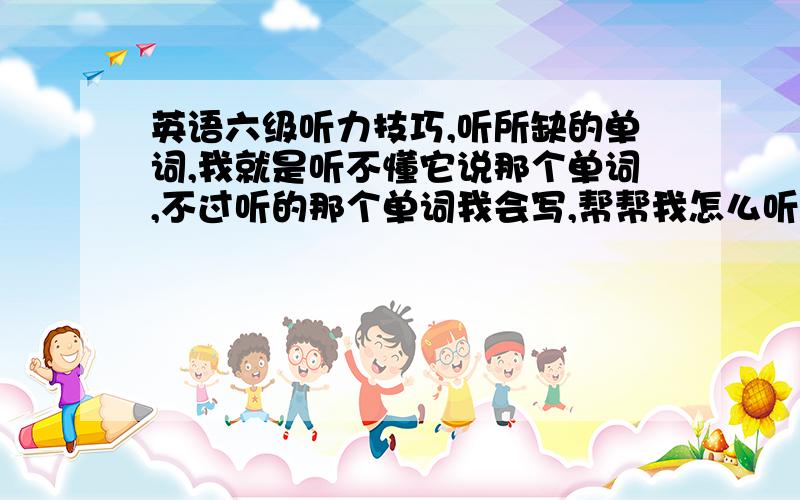 英语六级听力技巧,听所缺的单词,我就是听不懂它说那个单词,不过听的那个单词我会写,帮帮我怎么听懂