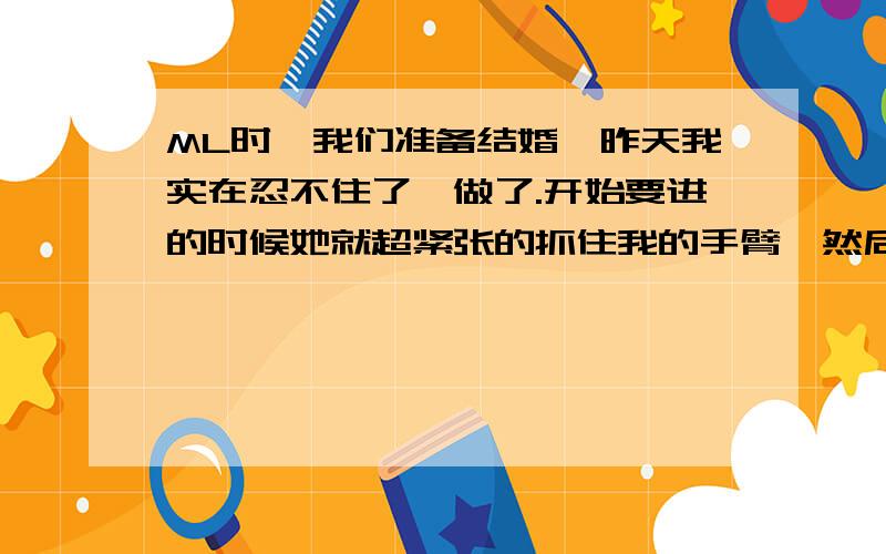 ML时,我们准备结婚,昨天我实在忍不住了,做了.开始要进的时候她就超紧张的抓住我的手臂,然后刚捅进去一点,她整个人就哭起来说疼得不得了,然后双腿一夹就把我的老二挤出来了.貌似她下面