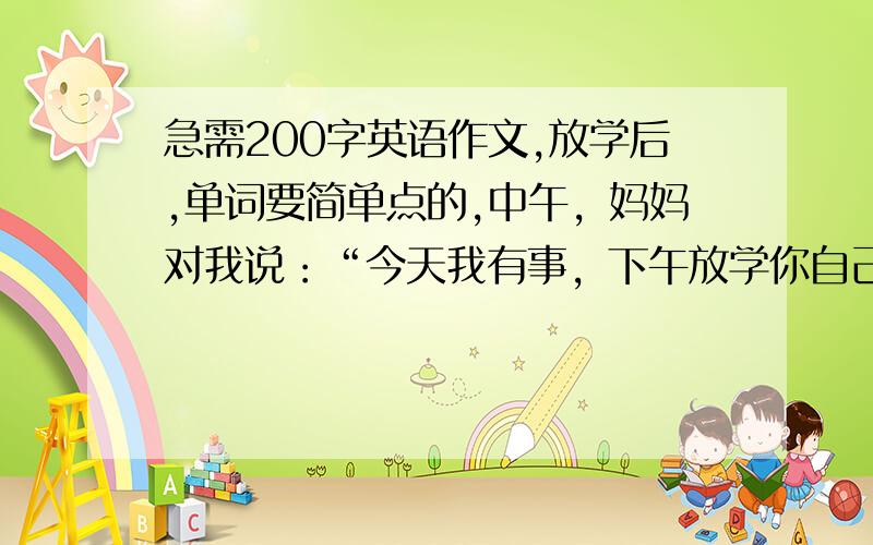 急需200字英语作文,放学后,单词要简单点的,中午，妈妈对我说：“今天我有事，下午放学你自己回家，正好可以锻练你的独立性，不过路上要注意安全。”我高兴地回答：”下午，最后一节