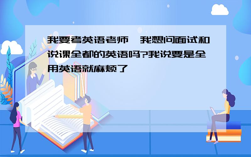 我要考英语老师,我想问面试和说课全都的英语吗?我说要是全用英语就麻烦了,