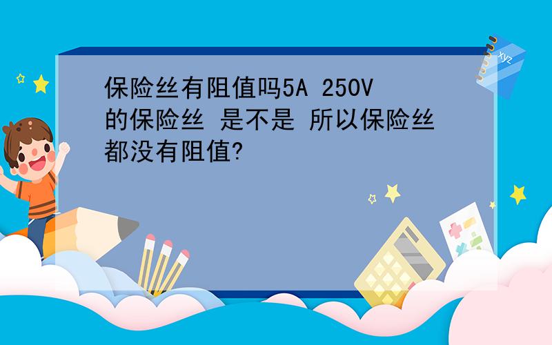 保险丝有阻值吗5A 250V的保险丝 是不是 所以保险丝都没有阻值?