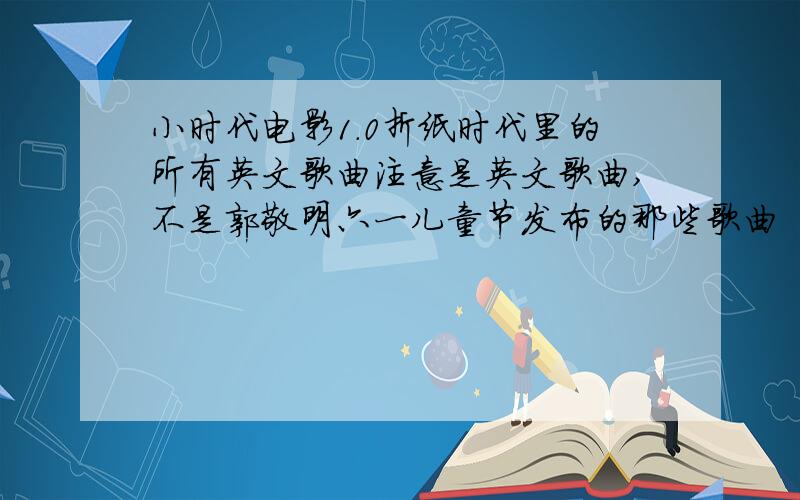 小时代电影1.0折纸时代里的所有英文歌曲注意是英文歌曲,不是郭敬明六一儿童节发布的那些歌曲