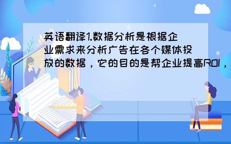 英语翻译1.数据分析是根据企业需求来分析广告在各个媒体投放的数据，它的目的是帮企业提高ROI，使得利益最大化2.我从09年底在百度工作至今，更多是做SEM工作和少量的数据分析。所以对