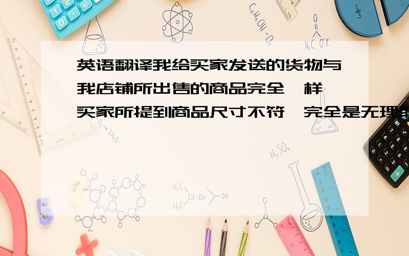 英语翻译我给买家发送的货物与我店铺所出售的商品完全一样,买家所提到商品尺寸不符,完全是无理取闹,【1】我的商品包装尺寸是30*20*20cm,请问买家,哪里来的男式包是40*40*20cm的?40厘米的男