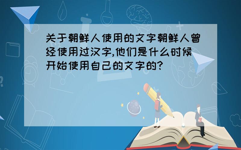 关于朝鲜人使用的文字朝鲜人曾经使用过汉字,他们是什么时候开始使用自己的文字的?