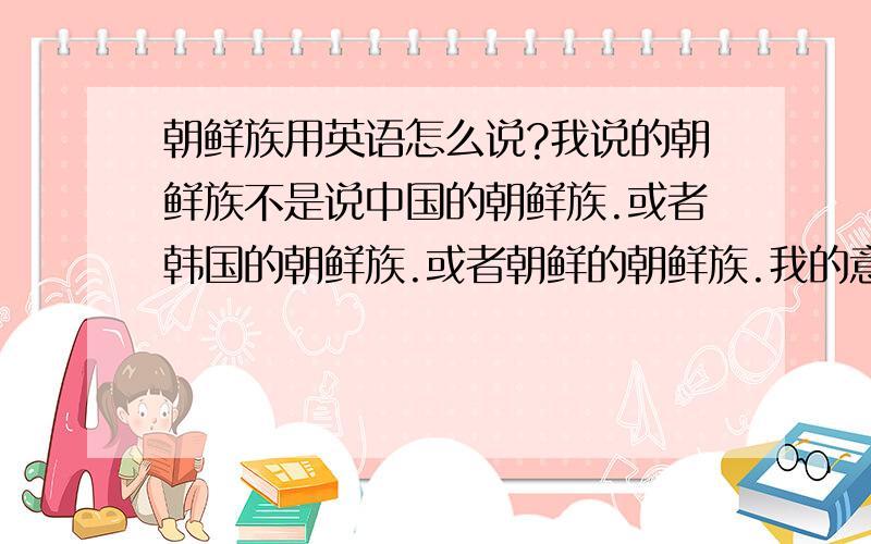 朝鲜族用英语怎么说?我说的朝鲜族不是说中国的朝鲜族.或者韩国的朝鲜族.或者朝鲜的朝鲜族.我的意思是 朝鲜族 这个种种族用英语怎么说...不要想韩国和朝鲜.是在韩国和朝鲜分裂前 他们