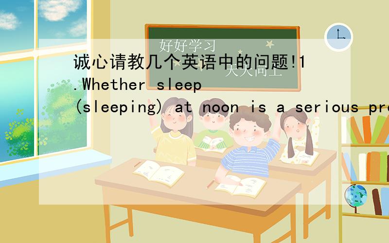 诚心请教几个英语中的问题!1.Whether sleep(sleeping) at noon is a serious problem to me.这句话中whether后的动词应该用原型还是动名词?还是原本这个就是错的（我猜Whether I sleep at noon is a serious problem to me.