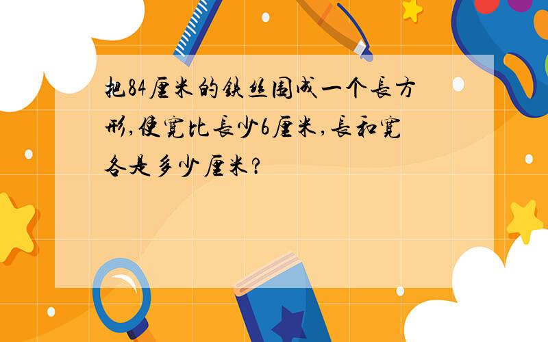 把84厘米的铁丝围成一个长方形,使宽比长少6厘米,长和宽各是多少厘米?