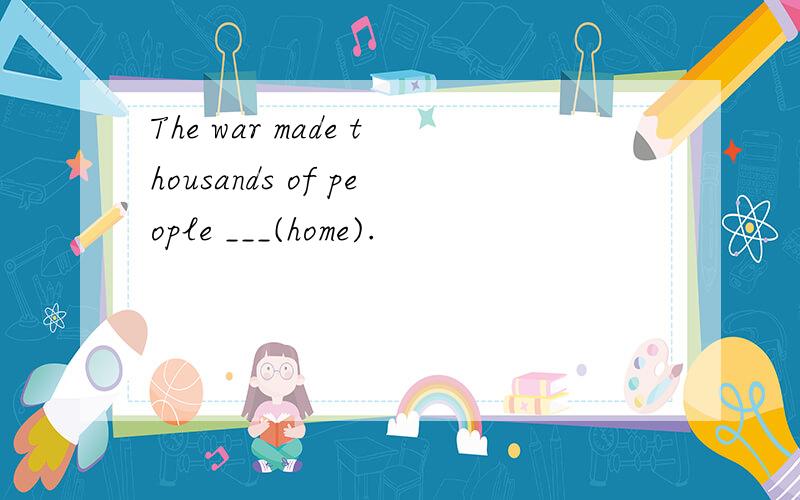 The war made thousands of people ___(home).