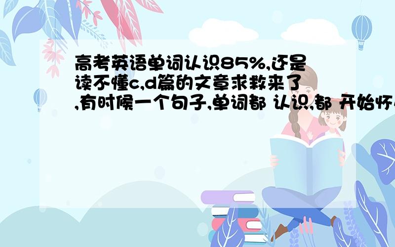 高考英语单词认识85%,还是读不懂c,d篇的文章求救来了,有时候一个句子,单词都 认识,都 开始怀疑自己小学的造句能力了!