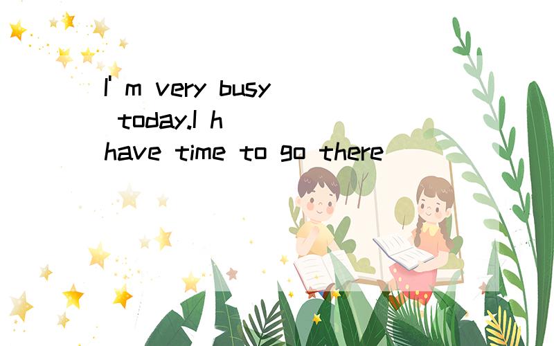 I' m very busy today.I h____have time to go there