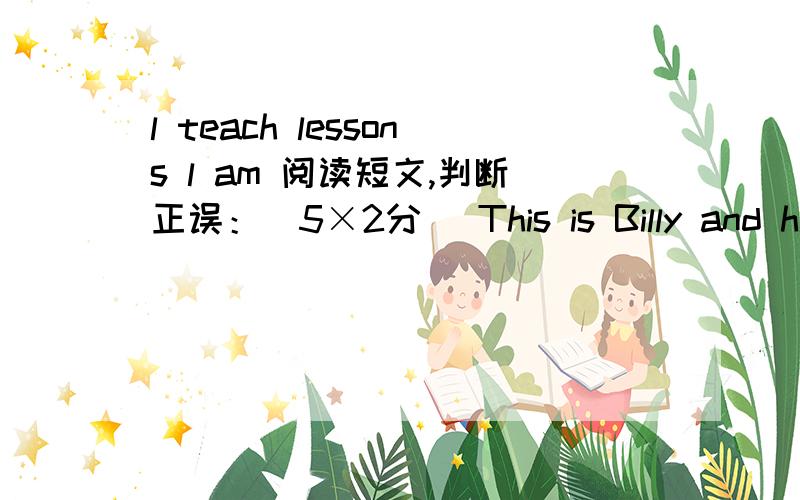 l teach lessons l am 阅读短文,判断正误：（5×2分） This is Billy and his brother’s bedroom.It’s not very big,but it is tidy（整洁）.There are two beds in the room.There is a desk between（在……中间）the beds.There are some