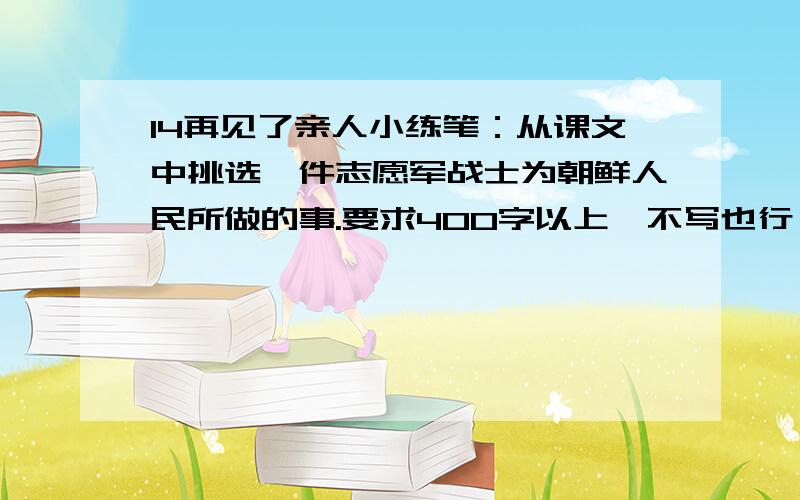 14再见了亲人小练笔：从课文中挑选一件志愿军战士为朝鲜人民所做的事.要求400字以上,不写也行