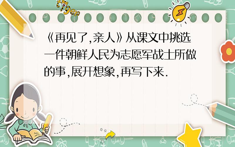 《再见了,亲人》从课文中挑选一件朝鲜人民为志愿军战士所做的事,展开想象,再写下来.