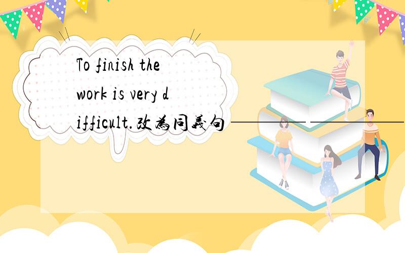 To finish the work is very difficult.改为同义句 ———— ————— very difficult____ ______the work.