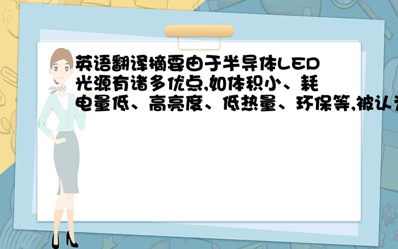 英语翻译摘要由于半导体LED光源有诸多优点,如体积小、耗电量低、高亮度、低热量、环保等,被认为作为照明光源必将成为继白炽灯、荧光灯、高强度气体放电灯之后的第四代光源.随着LED在