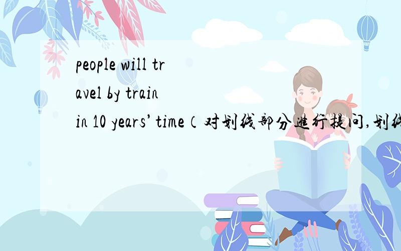 people will travel by train in 10 years’time（对划线部分进行提问,划线部分是by train）（ ）（ ）people travel in 10 years’time、there are many traffic jams on the road in the morning （改为同义句）he wanted to know how