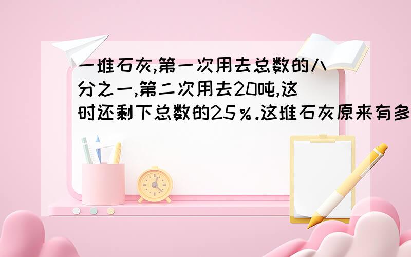 一堆石灰,第一次用去总数的八分之一,第二次用去20吨,这时还剩下总数的25％.这堆石灰原来有多少吨?