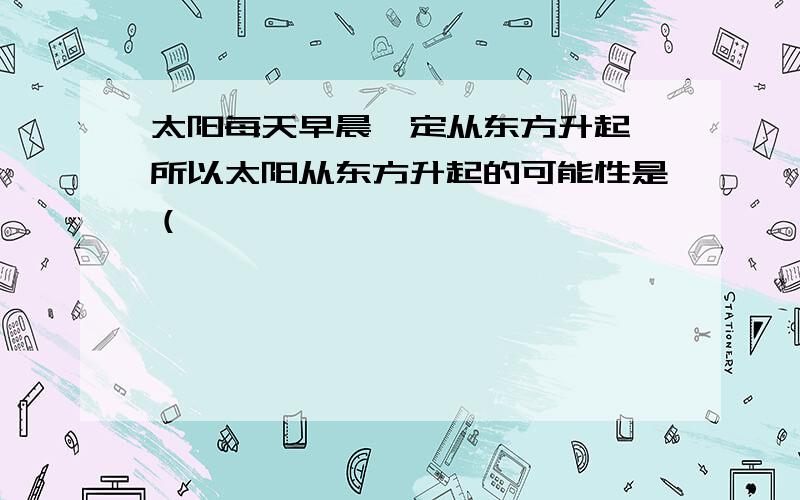 太阳每天早晨一定从东方升起,所以太阳从东方升起的可能性是（