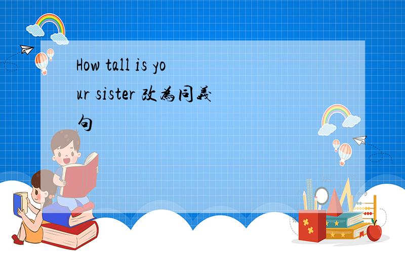 How tall is your sister 改为同义句