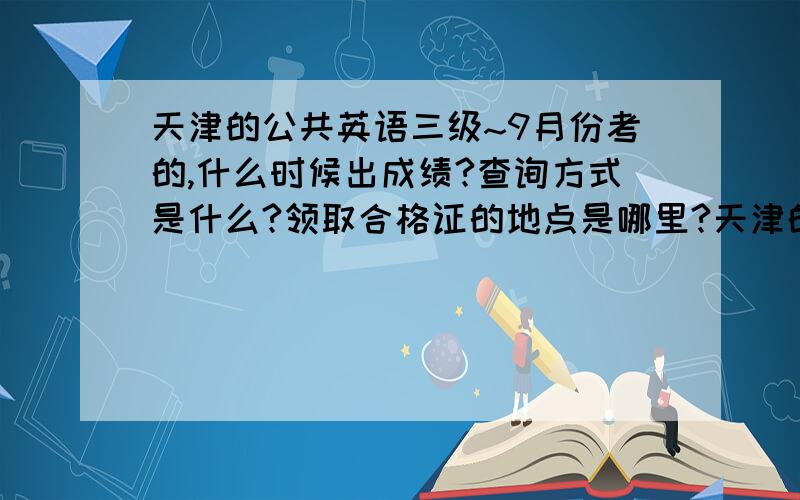 天津的公共英语三级~9月份考的,什么时候出成绩?查询方式是什么?领取合格证的地点是哪里?天津的!