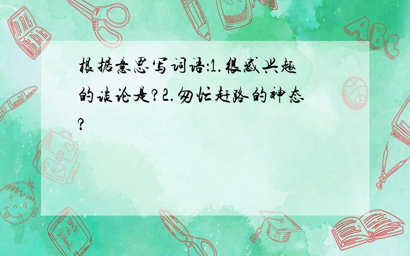 根据意思写词语：1.很感兴趣的谈论是?2.匆忙赶路的神态?