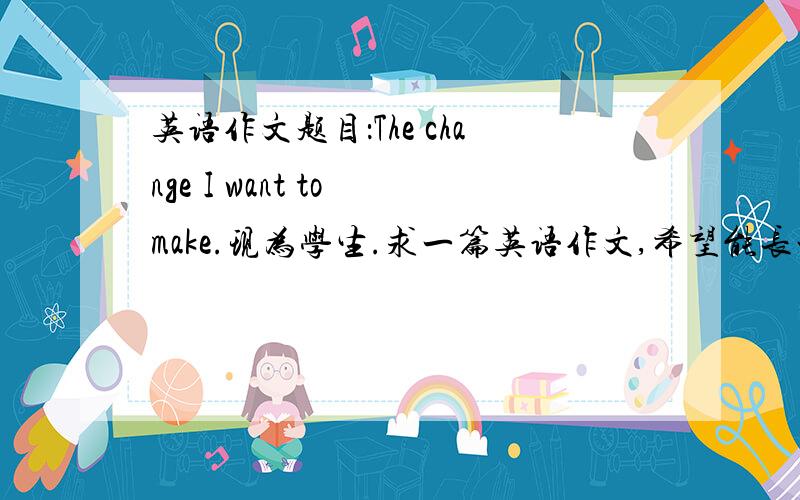 英语作文题目：The change I want to make.现为学生.求一篇英语作文,希望能长一点.