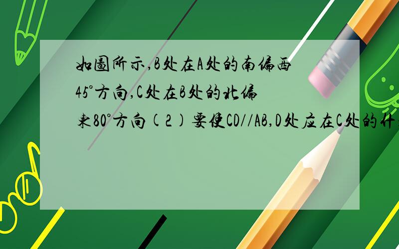 如图所示,B处在A处的南偏西45°方向,C处在B处的北偏东80°方向(2)要使CD//AB,D处应在C处的什么方向?