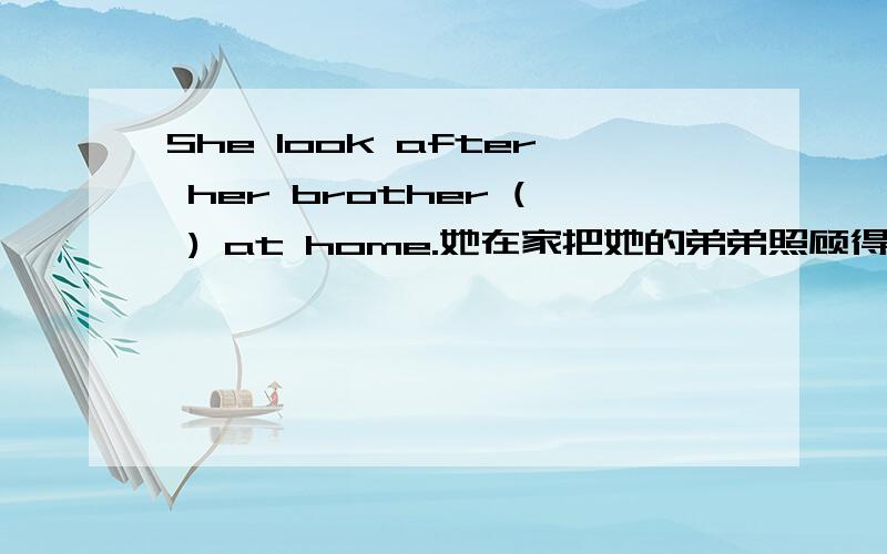 She look after her brother ( ) at home.她在家把她的弟弟照顾得很好