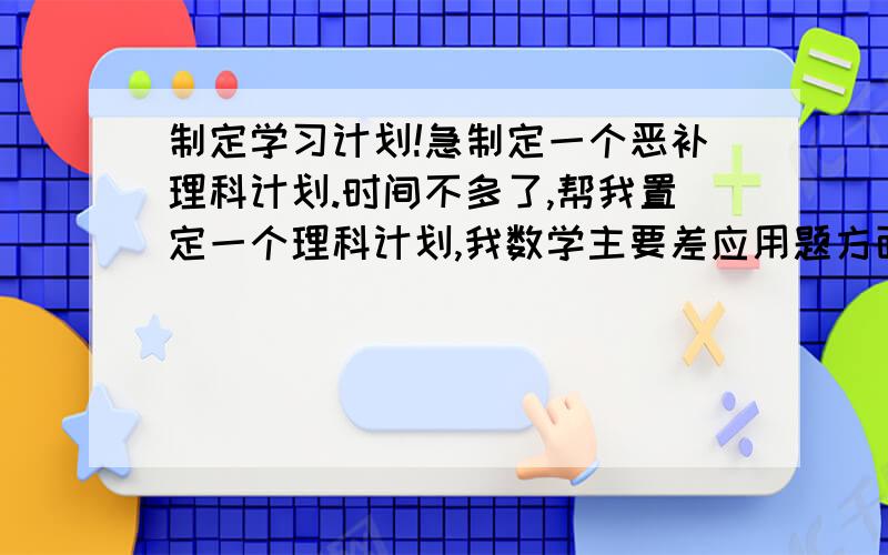 制定学习计划!急制定一个恶补理科计划.时间不多了,帮我置定一个理科计划,我数学主要差应用题方面,还有选择填空题!物理才刚刚及格,化学推断题和计算题很差.请大家帮我制定一个全面的