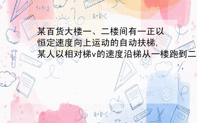 某百货大楼一、二楼间有一正以恒定速度向上运动的自动扶梯,某人以相对梯v的速度沿梯从一楼跑到二楼,数得梯子的级数有75级,到二楼后,他又反过来以相对于梯3v的速度向下跑,跑到一楼,数