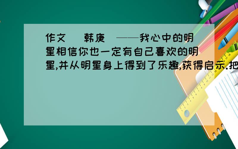 作文 （韩庚）——我心中的明星相信你也一定有自己喜欢的明星,并从明星身上得到了乐趣,获得启示.把你与明星的故事写下来吧600字 庚饭们帮帮忙啦..我其他人写不出的