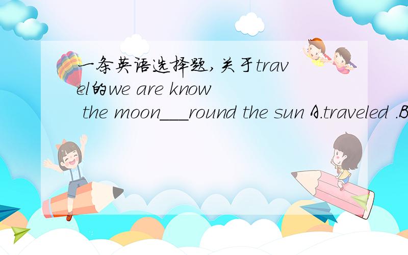 一条英语选择题,关于travel的we are know the moon___round the sun A.traveled .B.traveling C.travel D.travels