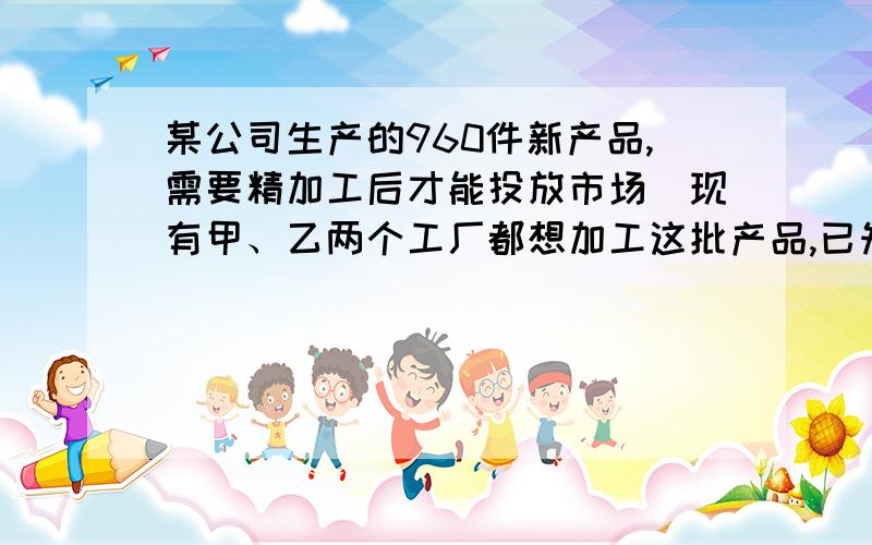 某公司生产的960件新产品,需要精加工后才能投放市场．现有甲、乙两个工厂都想加工这批产品,已知甲工厂单独加工完成这批产品比乙工厂单独加工完这批产品多用20天,而乙工厂每天加工产