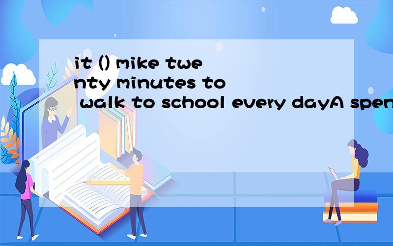 it () mike twenty minutes to walk to school every dayA spends     B pays    C takes     D costsspend和take好像都可以用来说花费时间和金钱,区别在于哪里是不是spend的动作发出者是人,sb spend money/time to do或者sb spend