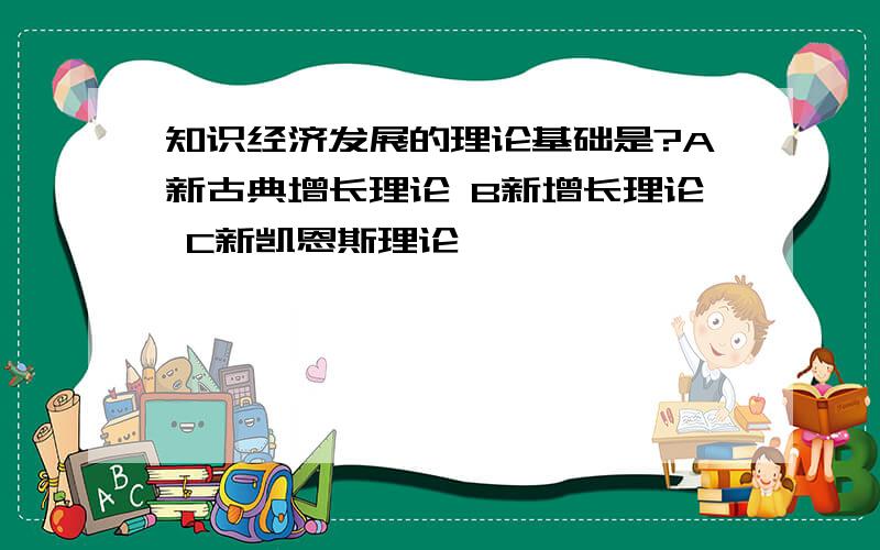 知识经济发展的理论基础是?A新古典增长理论 B新增长理论 C新凯恩斯理论