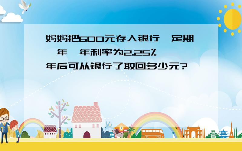 妈妈把600元存入银行,定期一年,年利率为2.25%,一年后可从银行了取回多少元?