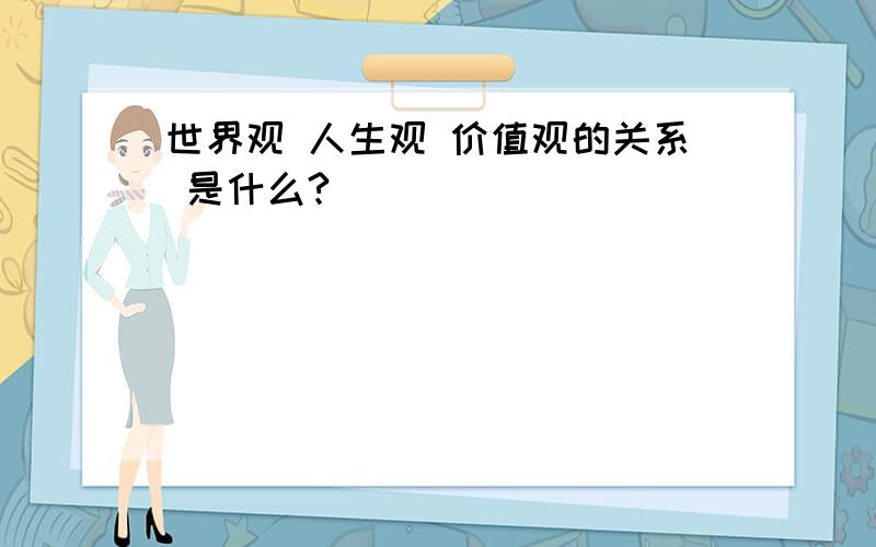 世界观 人生观 价值观的关系 是什么?