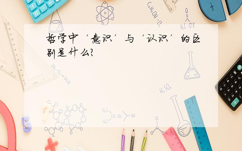 哲学中‘意识’与‘认识’的区别是什么?