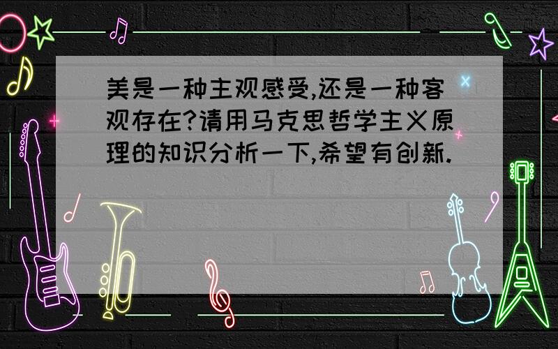 美是一种主观感受,还是一种客观存在?请用马克思哲学主义原理的知识分析一下,希望有创新.