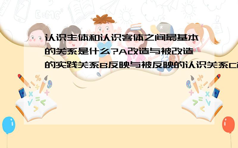 认识主体和认识客体之间最基本的关系是什么?A改造与被改造的实践关系B反映与被反映的认识关系C相互依存的关系D相互作用的关系