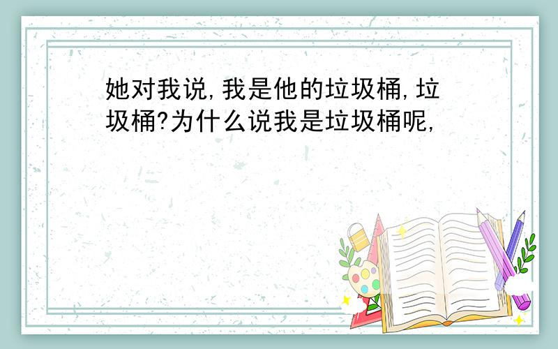 她对我说,我是他的垃圾桶,垃圾桶?为什么说我是垃圾桶呢,