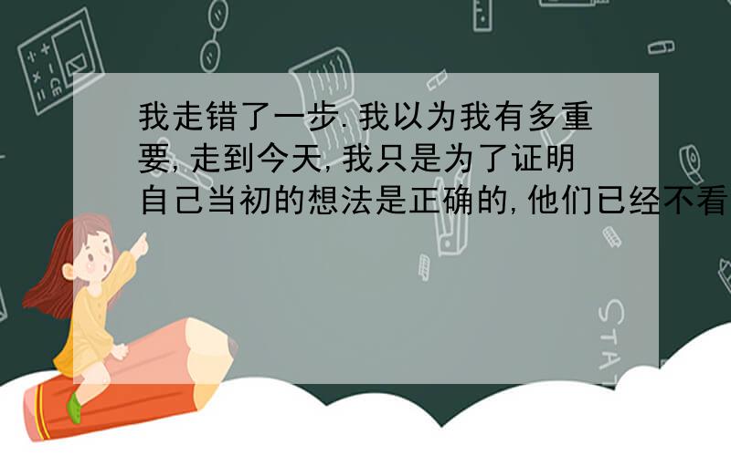 我走错了一步.我以为我有多重要,走到今天,我只是为了证明自己当初的想法是正确的,他们已经不看重我了,而我损失的是：未来的所有.