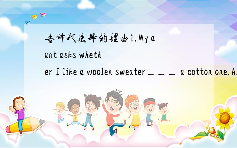 告诉我选择的理由1.My aunt asks whether I like a woolen sweater___ a cotton one.A.bur B.or C.and D.not2._____you call me to say you're not coming,I'll see you at the theatre.A.Though B.Whether C.Until D.Unless3.I do every single bit of housewo