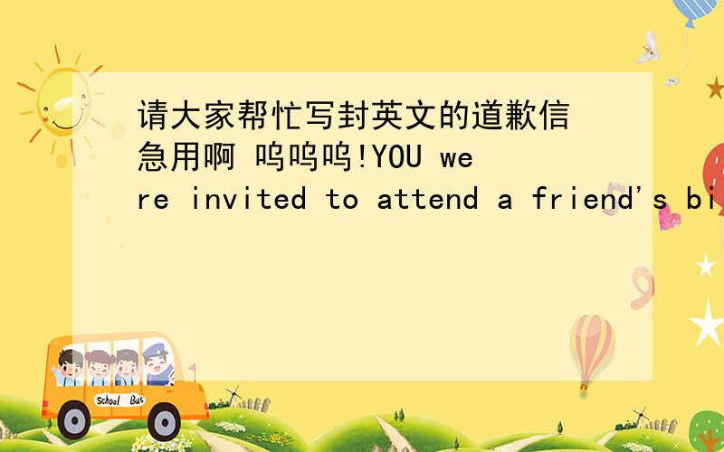 请大家帮忙写封英文的道歉信 急用啊 呜呜呜!YOU were invited to attend a friend's birthday party.However,due to an unexpected event,you were not able to be present.Please write a letter of apology to your friend for your absence.意