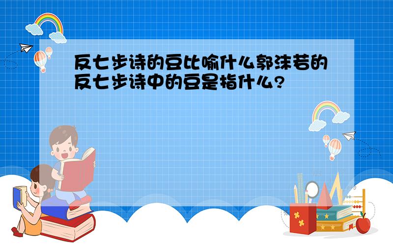 反七步诗的豆比喻什么郭沫若的反七步诗中的豆是指什么?