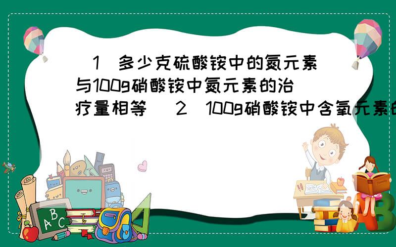 （1）多少克硫酸铵中的氮元素与100g硝酸铵中氮元素的治疗量相等 （2）100g硝酸铵中含氧元素的质量相等